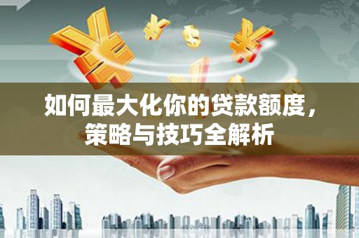 长涂如何最大化你的贷款额度，策略与技巧全解析