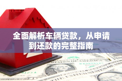 长涂全面解析车辆贷款，从申请到还款的完整指南