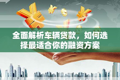 长涂全面解析车辆贷款，如何选择最适合你的融资方案