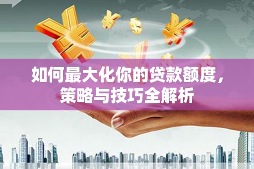 长涂如何最大化你的贷款额度，策略与技巧全解析