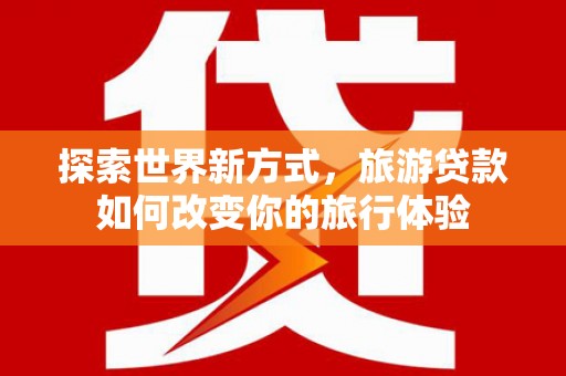 长涂探索世界新方式，旅游贷款如何改变你的旅行体验