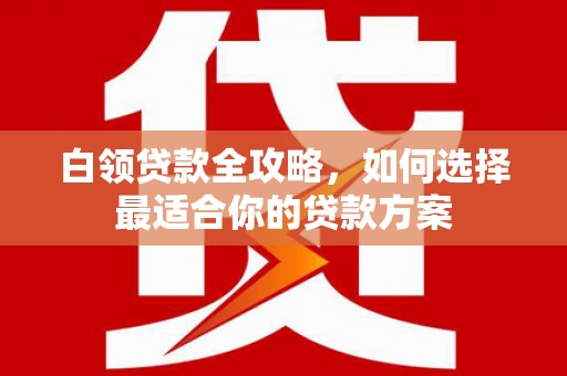 长涂白领贷款全攻略，如何选择最适合你的贷款方案